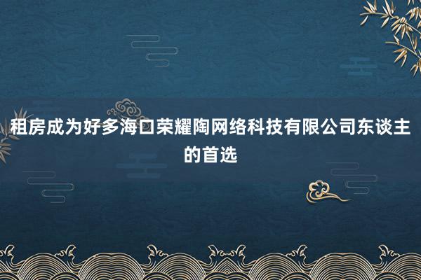 租房成为好多海口荣耀陶网络科技有限公司东谈主的首选