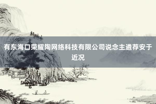 有东海口荣耀陶网络科技有限公司说念主遴荐安于近况