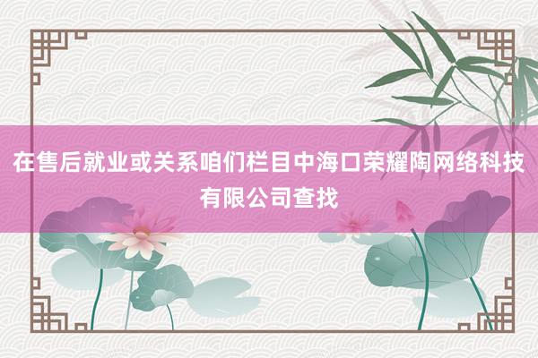在售后就业或关系咱们栏目中海口荣耀陶网络科技有限公司查找